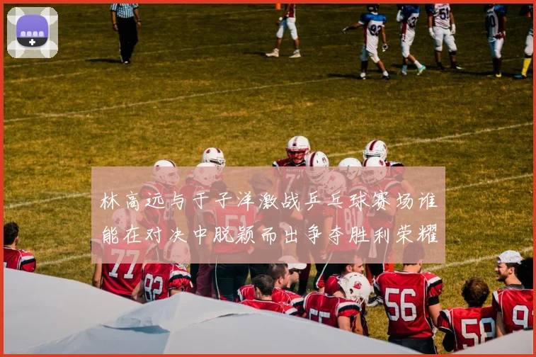 林高远与于子洋激战乒乓球赛场谁能在对决中脱颖而出争夺胜利荣耀