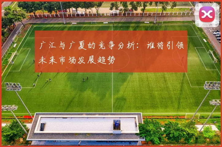广汇与广夏的竞争分析：谁将引领未来市场发展趋势