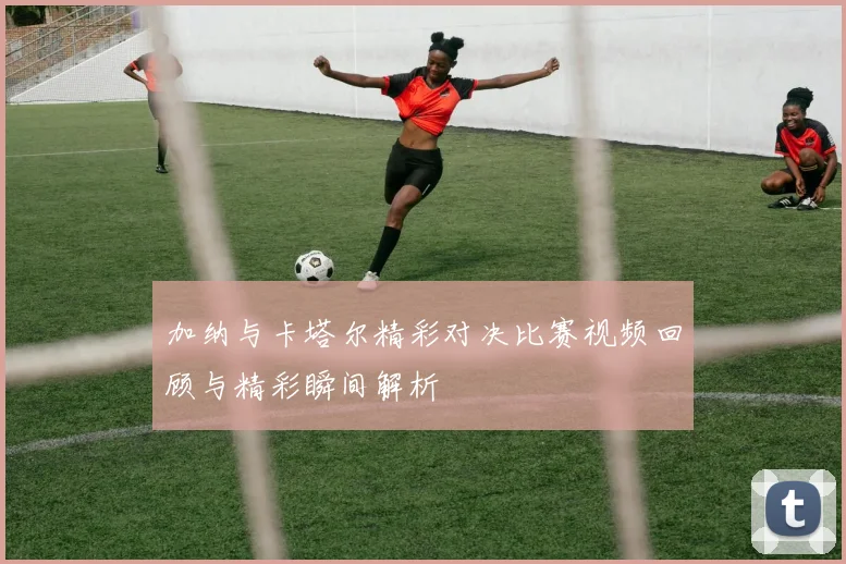 加纳与卡塔尔精彩对决比赛视频回顾与精彩瞬间解析