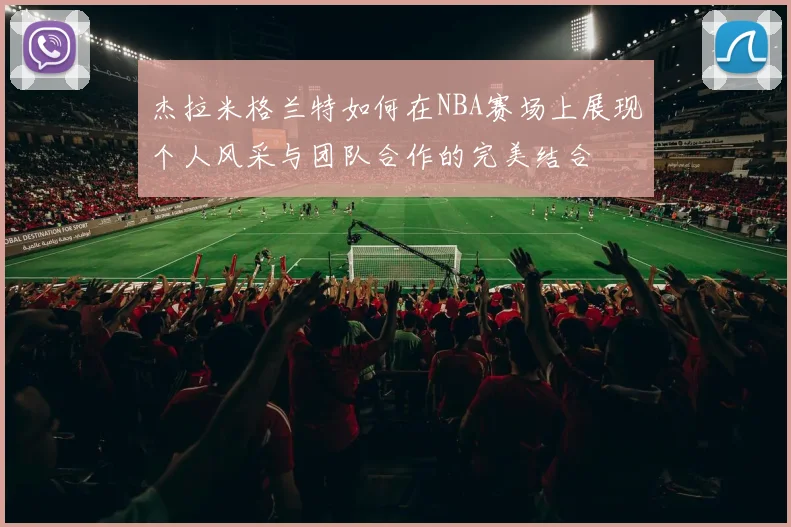 杰拉米格兰特如何在NBA赛场上展现个人风采与团队合作的完美结合