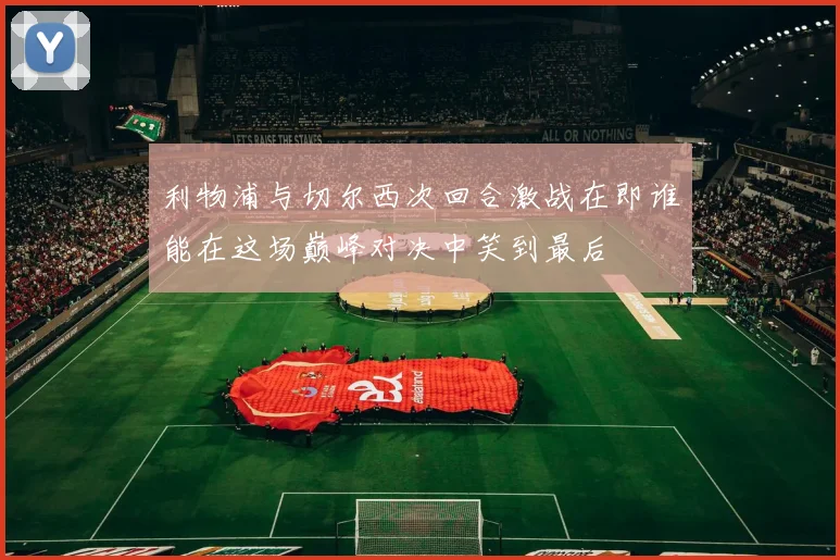 利物浦与切尔西次回合激战在即谁能在这场巅峰对决中笑到最后