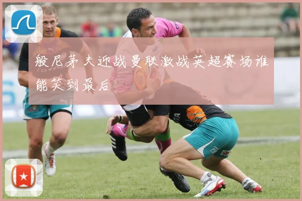 般尼茅夫迎战曼联激战英超赛场谁能笑到最后