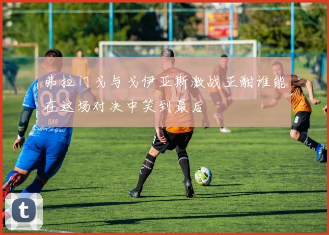 弗拉门戈与戈伊亚斯激战正酣谁能在这场对决中笑到最后