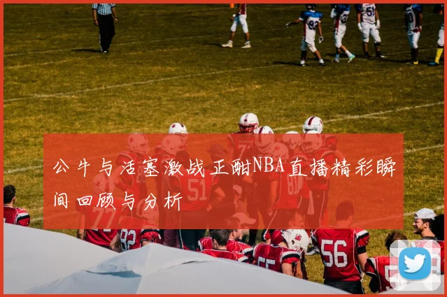 公牛与活塞激战正酣NBA直播精彩瞬间回顾与分析