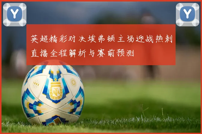 英超精彩对决埃弗顿主场迎战热刺直播全程解析与赛前预测