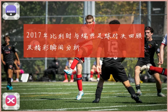 2017年比利时与瑞典足球对决回顾及精彩瞬间分析