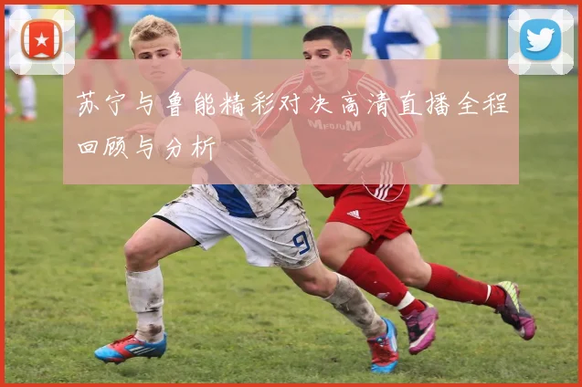 苏宁与鲁能精彩对决高清直播全程回顾与分析