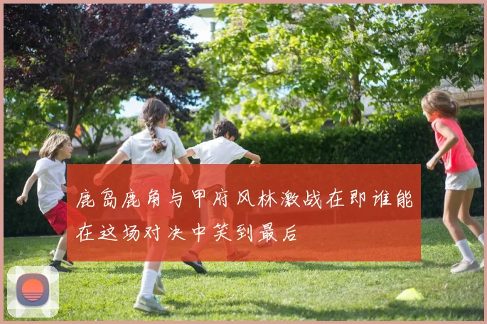 鹿岛鹿角与甲府风林激战在即谁能在这场对决中笑到最后