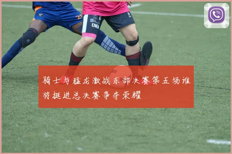 骑士与猛龙激战东部决赛第五场谁将挺进总决赛争夺荣耀