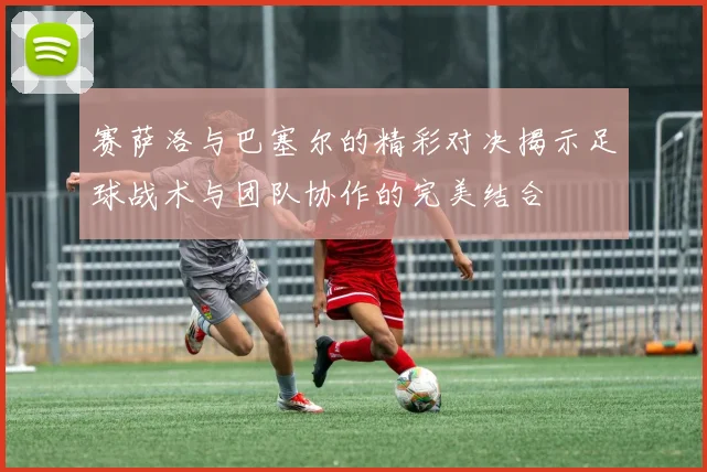 赛萨洛与巴塞尔的精彩对决揭示足球战术与团队协作的完美结合