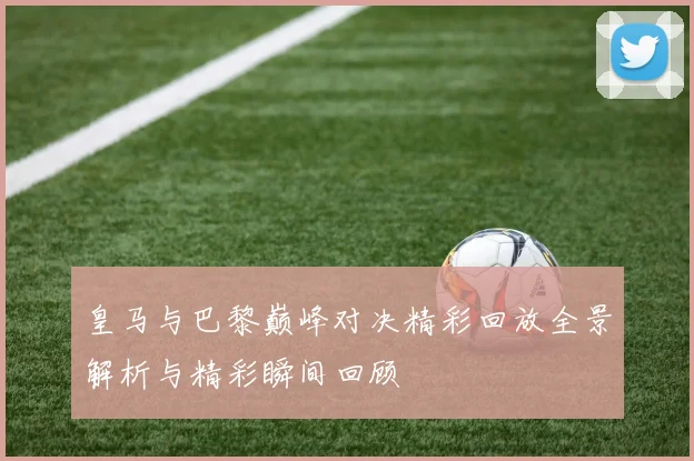 皇马与巴黎巅峰对决精彩回放全景解析与精彩瞬间回顾