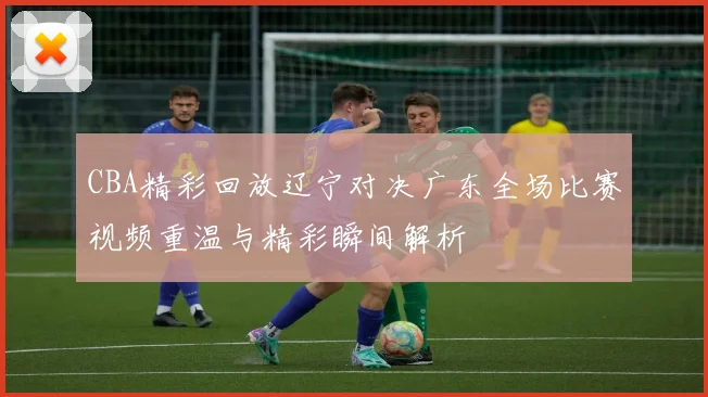 CBA精彩回放辽宁对决广东全场比赛视频重温与精彩瞬间解析