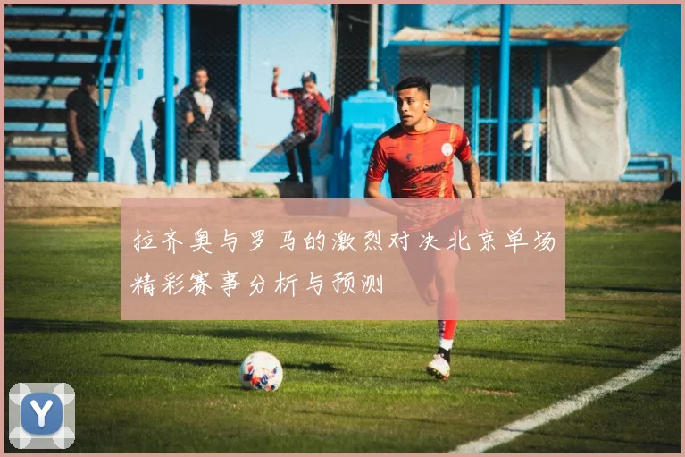 拉齐奥与罗马的激烈对决北京单场精彩赛事分析与预测