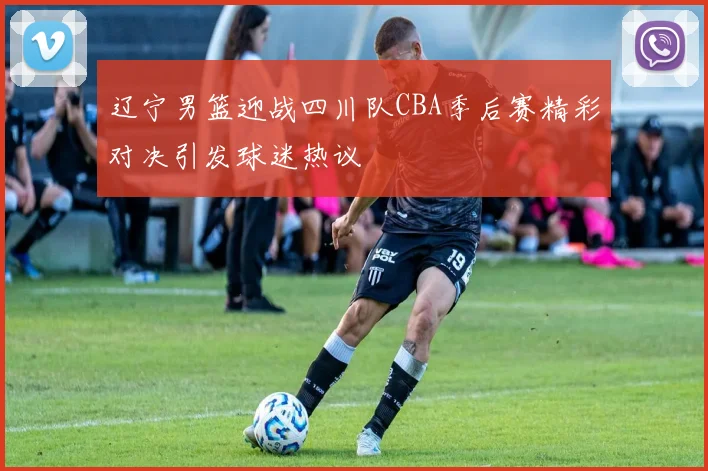 辽宁男篮迎战四川队CBA季后赛精彩对决引发球迷热议