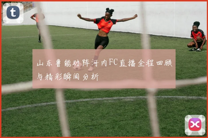 山东鲁能对阵河内FC直播全程回顾与精彩瞬间分析