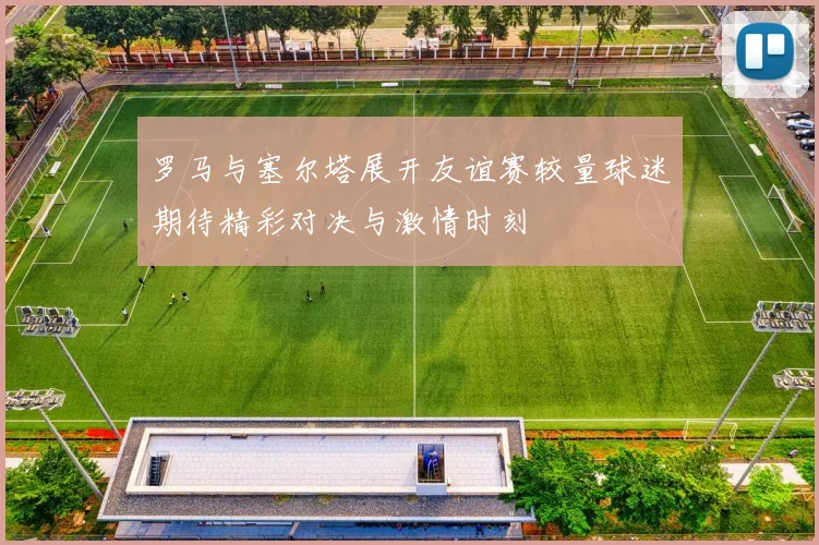 罗马与塞尔塔展开友谊赛较量球迷期待精彩对决与激情时刻