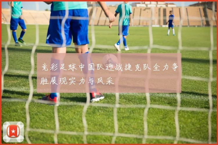 竞彩足球中国队迎战捷克队全力争胜展现实力与风采