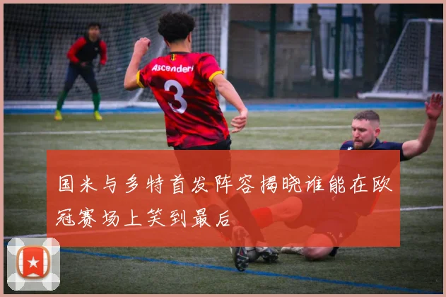 国米与多特首发阵容揭晓谁能在欧冠赛场上笑到最后