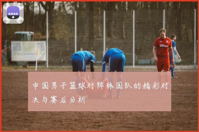中国男子篮球对阵韩国队的精彩对决与赛后分析