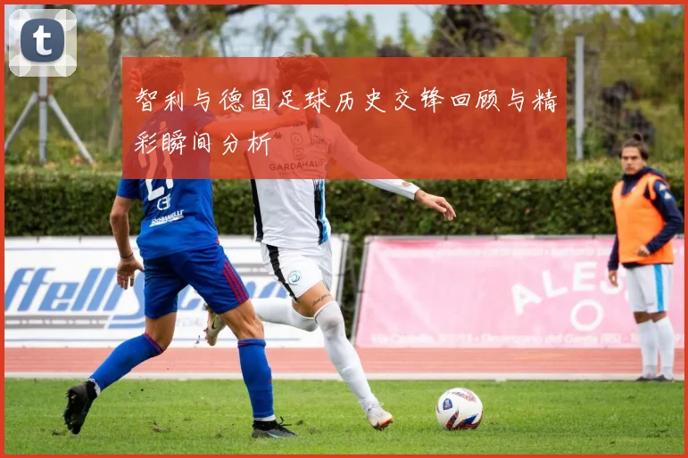 智利与德国足球历史交锋回顾与精彩瞬间分析