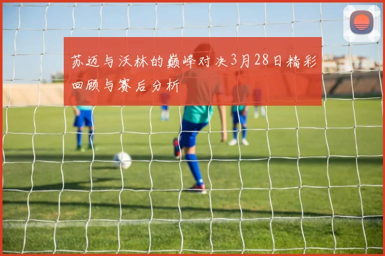苏迈与沃林的巅峰对决3月28日精彩回顾与赛后分析