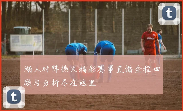 湖人对阵热火精彩赛事直播全程回顾与分析尽在这里