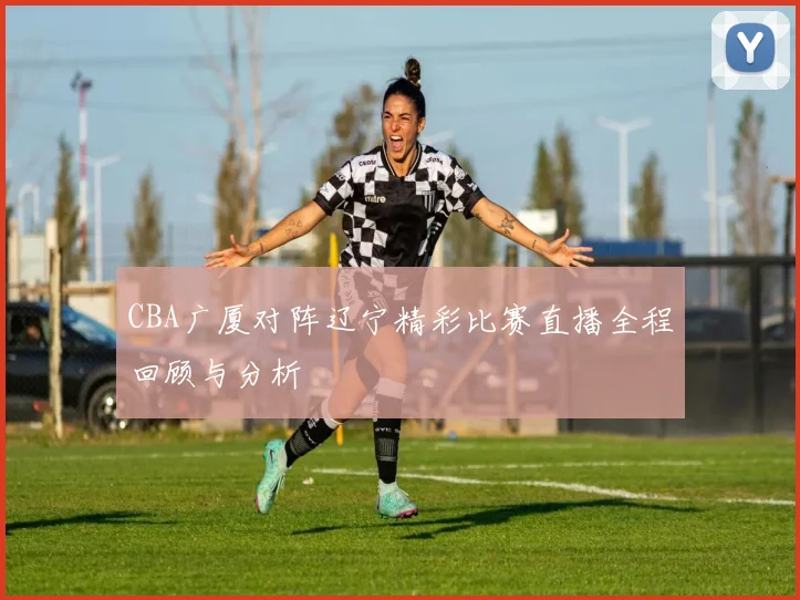 CBA广厦对阵辽宁精彩比赛直播全程回顾与分析