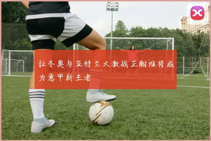 拉齐奥与亚特兰大激战正酣谁将成为意甲新王者